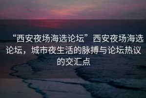“西安夜場海選論壇”西安夜場海選論壇，城市夜生活的脈搏與論壇熱議的交匯點