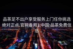 品茶足不出戶享受服務上門任你挑選絕對正點.官網備用1.中國:品茶免費信息