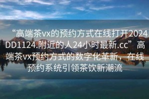 “高端茶vx的預約方式在線打開2024DD1124.附近的人24小時最新.cc”高端茶vx預約方式的數字化革新，在線預約系統引領茶飲新潮流