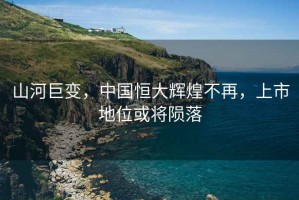 山河巨變，中國恒大輝煌不再，上市地位或將隕落