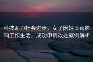 科技助力社會進步，女子因姓氏茍影響工作生活，成功申請改姓案例解析