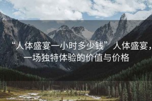 “人體盛宴一小時多少錢”人體盛宴，一場獨特體驗的價值與價格