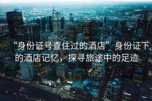 “身份證號查住過的酒店”身份證下的酒店記憶，探尋旅途中的足跡