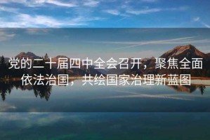 黨的二十屆四中全會召開，聚焦全面依法治國，共繪國家治理新藍圖