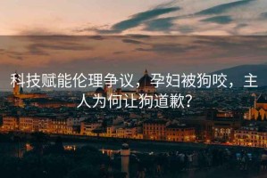 科技賦能倫理爭議，孕婦被狗咬，主人為何讓狗道歉？