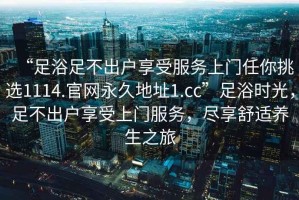 “足浴足不出戶享受服務上門任你挑選1114.官網永久地址1.cc”足浴時光，足不出戶享受上門服務，盡享舒適養生之旅