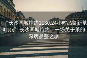 “長沙同城炮約1130.24小時品鑒新茶葉.cc”長沙同城炮約，一場關(guān)于茶的深度品鑒之旅