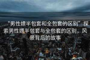 “男性嫖半包套和全包套的區(qū)別”探索男性嫖半包套與全包套的區(qū)別，風(fēng)景背后的故事