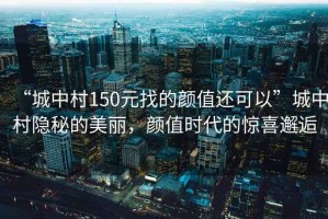 “城中村150元找的顏值還可以”城中村隱秘的美麗，顏值時代的驚喜邂逅