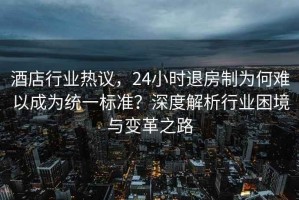 酒店行業熱議，24小時退房制為何難以成為統一標準？深度解析行業困境與變革之路