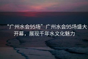 “廣州水會95場”廣州水會95場盛大開幕，展現千年水文化魅力