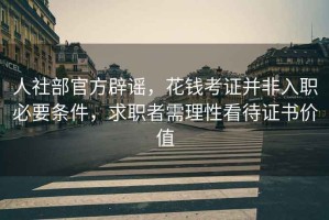 人社部官方辟謠，花錢考證并非入職必要條件，求職者需理性看待證書價值