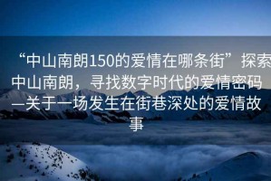 “中山南朗150的愛情在哪條街”探索中山南朗，尋找數字時代的愛情密碼—關于一場發生在街巷深處的愛情故事