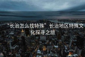 “長治怎么找特殊”長治地區特殊文化探尋之旅