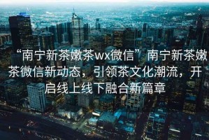 “南寧新茶嫩茶wx微信”南寧新茶嫩茶微信新動態，引領茶文化潮流，開啟線上線下融合新篇章
