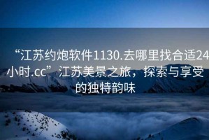 “江蘇約炮軟件1130.去哪里找合適24小時.cc”江蘇美景之旅，探索與享受的獨特韻味