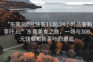 “東莞300元快餐1130.24小時品鑒新茶葉.cc”東莞美食之旅，一場與300元快餐和新茶葉的邂逅
