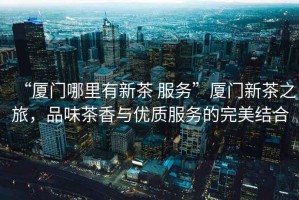 “廈門哪里有新茶 服務”廈門新茶之旅，品味茶香與優質服務的完美結合