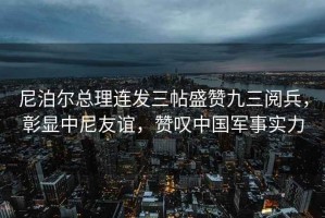 尼泊爾總理連發三帖盛贊九三閱兵，彰顯中尼友誼，贊嘆中國軍事實力