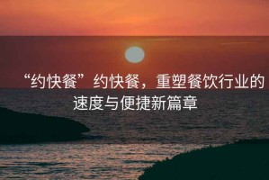“約快餐”約快餐，重塑餐飲行業(yè)的速度與便捷新篇章