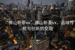 “佛山新茶vx”佛山新茶vx，品味傳統與創新的交融