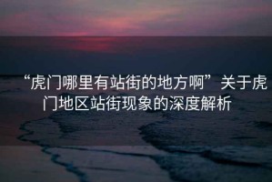 “虎門哪里有站街的地方啊”關于虎門地區站街現象的深度解析