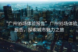 “廣州95場體驗報告”廣州95場體驗報告，探索城市魅力之旅