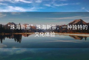 “珠海新茶”珠海新茶，一種獨特的文化體驗