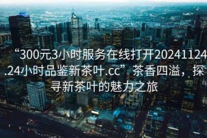 “300元3小時服務在線打開20241124.24小時品鑒新茶葉.cc”茶香四溢，探尋新茶葉的魅力之旅