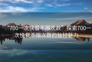 “700一次快餐不限次數”探索700一次快餐不限次數的獨特魅力