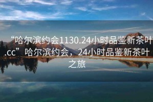 “哈爾濱約會1130.24小時品鑒新茶葉.cc”哈爾濱約會，24小時品鑒新茶葉之旅