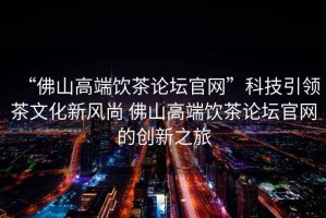 “佛山高端飲茶論壇官網”科技引領茶文化新風尚 佛山高端飲茶論壇官網的創新之旅