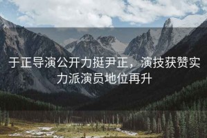 于正導演公開力挺尹正，演技獲贊實力派演員地位再升
