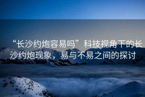 “長沙約炮容易嗎”科技視角下的長沙約炮現象，易與不易之間的探討