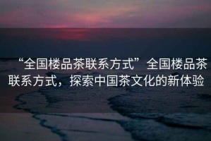 “全國樓品茶聯系方式”全國樓品茶聯系方式，探索中國茶文化的新體驗