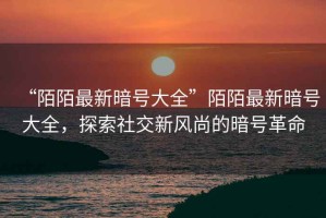 “陌陌最新暗號大全”陌陌最新暗號大全，探索社交新風尚的暗號革命