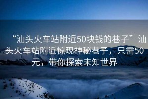 “汕頭火車站附近50塊錢的巷子”汕頭火車站附近驚現神秘巷子，只需50元，帶你探索未知世界