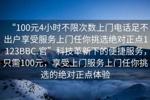 “100元4小時(shí)不限次數(shù)上門電話足不出戶享受服務(wù)上門任你挑選絕對(duì)正點(diǎn)1123BBC.官”科技革新下的便捷服務(wù)，只需100元，享受上門服務(wù)上門任你挑選的絕對(duì)正點(diǎn)體驗(yàn)