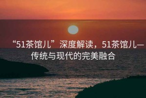 “51茶館兒”深度解讀，51茶館兒—傳統與現代的完美融合