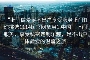 “上門做愛足不出戶享受服務(wù)上門任你挑選1114b.官網(wǎng)備用1.中國(guó)”上門服務(wù)，享受私密定制樂趣，足不出戶體驗(yàn)愛的溫馨之旅