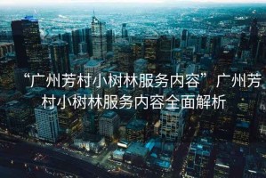 “廣州芳村小樹林服務內容”廣州芳村小樹林服務內容全面解析