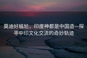 莫迪好尷尬，印度神都是中國造—探尋中印文化交流的奇妙軌跡