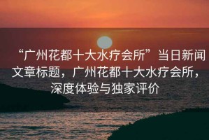 “廣州花都十大水療會所”當日新聞文章標題，廣州花都十大水療會所，深度體驗與獨家評價