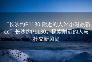 “長沙約P1130.附近的人24小時最新.cc”長沙約P1130，探索附近的人與社交新風(fēng)尚