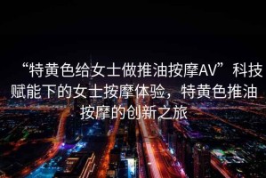 “特黃色給女士做推油按摩AV”科技賦能下的女士按摩體驗，特黃色推油按摩的創新之旅