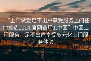 “上門做愛足不出戶享受服務上門任你挑選1114.官網(wǎng)備用1.中國”中國上門服務，足不出戶享受多元化上門服務體驗