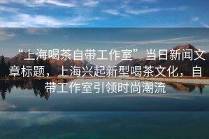 “上海喝茶自帶工作室”當日新聞文章標題，上海興起新型喝茶文化，自帶工作室引領時尚潮流