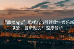 “鳳樓app”鳳樓app引領數字娛樂新潮流，最新動態與深度解析