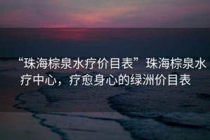 “珠海棕泉水療價目表”珠海棕泉水療中心，療愈身心的綠洲價目表