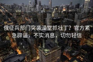 俄征兵部門(mén)突襲澡堂抓壯丁？官方緊急辟謠，不實(shí)消息，切勿輕信